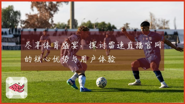 尽享体育盛宴，探讨雷速直播官网的核心优势与用户体验