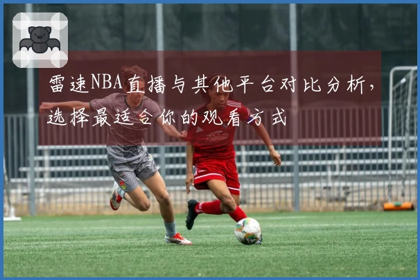 雷速NBA直播与其他平台对比分析，选择最适合你的观看方式