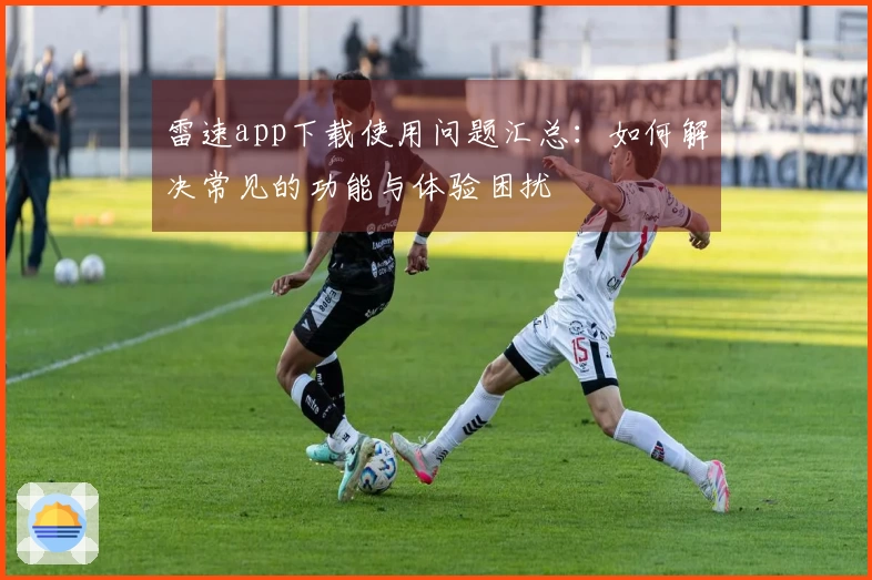 雷速app下载使用问题汇总：如何解决常见的功能与体验困扰